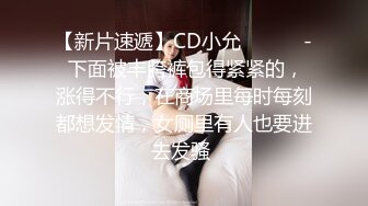 【新片速遞】CD小允 ❤️❤️- 下面被丰胯裤包得紧紧的，涨得不行，在商场里每时每刻都想发情，女厕里有人也要进去发骚 