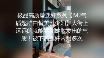 极品高质量迷奸系列【MJ气质超群白皙美乳少妇】大街上远远的就能看到她散发出的气质！被下药迷奸内射多次