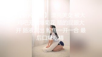 【新片速遞】 漂亮美女 被大鸡吧无套爆菊花 插的屁眼大开 肠液流出 鲍鱼一开一合 最后口爆吃精 