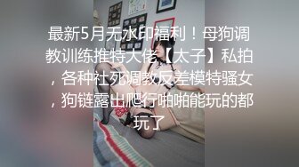 最新5月无水印福利！母狗调教训练推特大佬【太子】私拍，各种社死调教反差模特骚女，狗链露出爬行啪啪能玩的都玩了