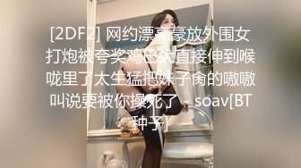 [2DF2] 网约漂亮豪放外围女打炮被夸奖鸡巴大直接伸到喉咙里了太生猛把妹子肏的嗷嗷叫说要被你操死了 - soav[BT种子]