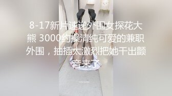 8-17新片速递外围女探花大熊 3000约操清纯可爱的兼职外围，抽插太激烈把她干出颤音来了