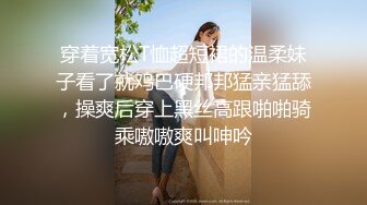 穿着宽松T恤超短裙的温柔妹子看了就鸡巴硬邦邦猛亲猛舔，操爽后穿上黑丝高跟啪啪骑乘嗷嗷爽叫呻吟