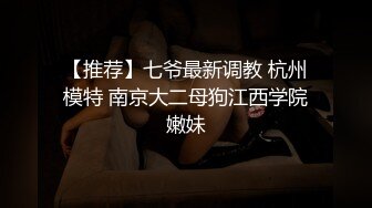 【推荐】七爷最新调教 杭州模特 南京大二母狗江西学院嫩妹