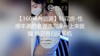 【360稀有资源】私花房-性感丰满的老婆洗完澡一上来就操 操完各自玩手机