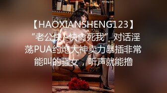 【HAOXIANSHENG123】“老公快~快肏死我”对话淫荡PUA约炮大神卖力暴插非常能叫的骚女，听声就能撸