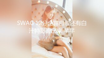 SWAG 12分全露自慰还有白汁特写流出来 芊芊