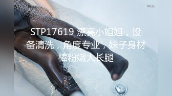 STP17619 漂亮小姐姐，设备清洗，角度专业，妹子身材棒粉嫩大长腿