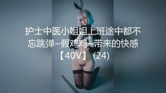 护士中医小姐姐上班途中都不忘跳弹~假鸡鸡~带来的快感【40V】 (24)