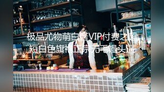 极品尤物萌白酱VIP付费之超短白色旗袍正宗无毛馒头逼