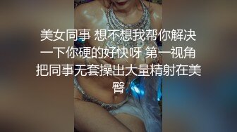 美女同事 想不想我帮你解决一下你硬的好快呀 第一视角把同事无套操出大量精射在美臀