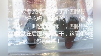 绿奴老婆情节，约了个四眼仔，‘好吃吗，叫爸爸’，‘爸爸’，叫爸爸干嘛‘，四眼仔默默在后面埋头苦干，这哥们吃得真香！！