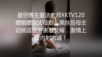 星空博主董洁老师XKTV120嫖娼嫖到丈母娘，黑丝岳母主动挑逗服务害羞女婿，激情上位内射肉逼！