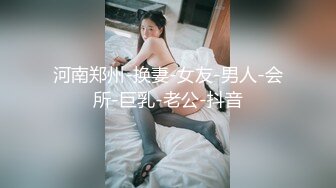 河南郑州-换妻-女友-男人-会所-巨乳-老公-抖音