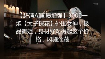 【超清AI画质增强】3000一炮【太子探花】外围女神，极品御姐，身材好对得起这个价格，风骚淫荡