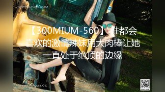 【300MIUM-560】 谁都会喜欢的激情辣妹用大肉棒让她一直处于绝顶的边缘