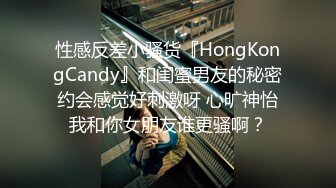 性感反差小骚货『HongKongCandy』和闺蜜男友的秘密约会感觉好刺激呀 心旷神怡我和你女朋友谁更骚啊？