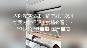 内射淫荡学妹，约了好几次才给我内射征服（射精必看） - 91视频_91自拍_国产自拍