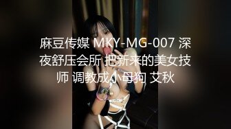 麻豆传媒 MKY-MG-007 深夜舒压会所 把新来的美女技师 调教成小母狗 艾秋