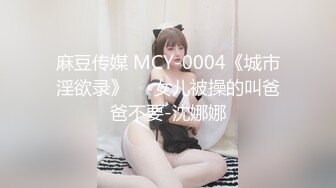 麻豆传媒 MCY-0004《城市淫欲录》❤️女儿被操的叫爸爸不要-沈娜娜