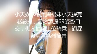 小天娱乐甜美黑裙妹小天操完赵总操，舌吻舔逼69姿势口交，侧入抽插上位骑乘，翘屁股后入猛烈撞击