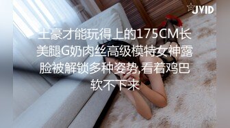 土豪才能玩得上的175CM长美腿G奶肉丝高级模特女神露脸被解锁多种姿势,看着鸡巴软不下来