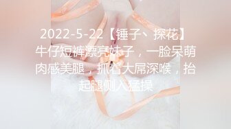 2022-5-22【锤子丶探花】牛仔短裤漂亮妹子，一脸呆萌肉感美腿，抓着大屌深喉，抬起腿侧入猛操