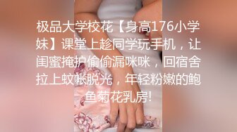 极品大学校花【身高176小学妹】课堂上趁同学玩手机，让闺蜜掩护偷偷漏咪咪，回宿舍拉上蚊帐脱光，年轻粉嫩的鲍鱼菊花乳房!