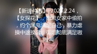 【新速片遞】  2024.2.24，【女探花】，媚黑女家中偷拍，约个黑鬼满足自己，暴力虐操中途换套，御姐彻底满足嗷嗷叫