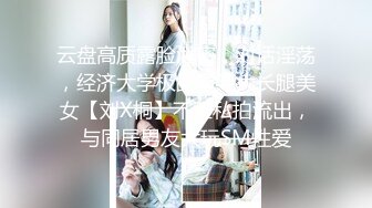 云盘高质露脸泄密，对话淫荡，经济大学极品重毛大长腿美女【刘X桐】不雅私拍流出，与同居男友大玩SM性爱