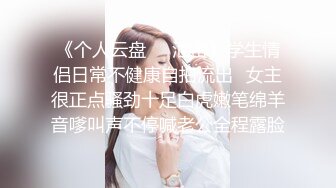 《个人云盘㊙️泄密》学生情侣日常不健康自拍流出✅女主很正点骚劲十足白虎嫩笔绵羊音嗲叫声不停喊老公全程露脸