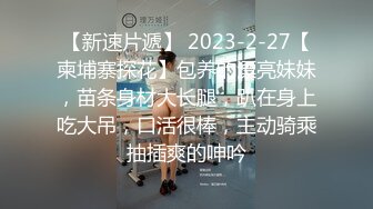 【新速片遞】 2023-2-27【柬埔寨探花】包养的漂亮妹妹，苗条身材大长腿，趴在身上吃大吊，口活很棒，主动骑乘抽插爽的呻吟