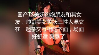 国产TS美妖约炮朋友和其女友，帅哥美女美妖三性人混交在一起杂交互相吃下面，场面好舒适 爽爆了!