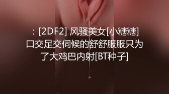 ：[2DF2] 风骚美女[小糖糖]口交足交伺候的舒舒服服只为了大鸡巴内射[BT种子]