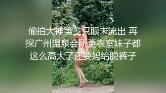 偷拍大神第三只眼未流出 再探广州温泉会所更衣室妹子都这么高大了还要妈给脱裤子