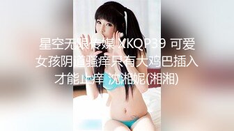 星空无限传媒 XKQP39 可爱女孩阴道骚痒只有大鸡巴插入才能止痒 沈湘妮(湘湘)