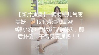 【新片速遞】  俩模特儿气质美妖-❤️Ts王诗晴和闺蜜❤️Ts韩小爱：老板8千约双妖，前后扑倒，干得是真通畅！！