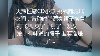 火辣性感CD小薰 挑战商城试衣间，各种时尚漂亮裙子换着打飞机 爽了，射了一发又一发，有味道的裙子 谁买谁赚了....