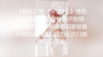 《最新众筹✿热门精品》情色女王雅婕 雪乳女模裘伊剧情-两个女白领下班喝酒回家被意外跟踪进房侵犯没力反抗只能哭闹忍受着