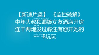 【新速片遞】  《监控破解》中年大叔和眼镜女友酒店开房连干两炮没过瘾还有掰开她的B玩玩