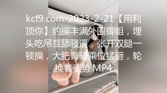 kcf9.com-2023-2-21【用利顶你】约操丰满外围御姐，埋头吃吊互舔骚逼，张开双腿一顿操，大肥臀骑乘位猛砸，轮换着姿势.MP4