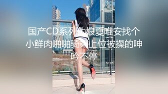 国产CD系列伪娘夏唯安找个小鲜肉啪啪骑乘上位被操的呻吟不停