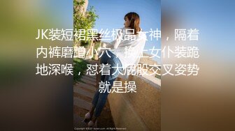 JK装短裙黑丝极品女神，隔着内裤磨蹭小穴，换上女仆装跪地深喉，怼着大屁股交叉姿势就是操