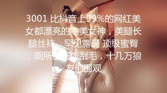 3001 比抖音上99%的网红美女都漂亮的绝美女神，美腿长腿丝袜，罕见露逼 顶级蜜臀，厕所里在线刮毛，十几万狼友们围观