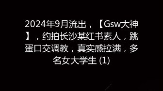 2024年9月流出，【Gsw大神】，约拍长沙某红书素人，跳蛋口交调教，真实感拉满，多名女大学生 (1)