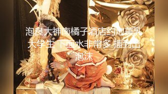 泡良大神南橘子酒店约炮美乳大学生 下面水非常多 插到出泡沫