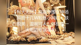 【利大无比】高端外围女神场，抖音十几W粉丝小网红，肤白貌美，温婉可人，体验榜一大哥的专属福利