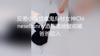  反差小骚货魔鬼身材女神ChineseBunny酒店落地窗前被爸爸后入