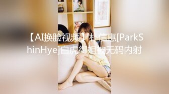 【AI换脸视频】朴信惠[ParkShinHye]白虎御姐被无码内射