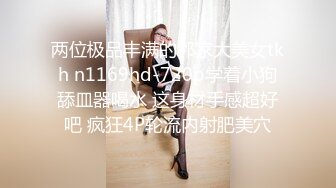 两位极品丰满的邻家大美女tkh n1169hd-720p学着小狗舔皿器喝水 这身材手感超好吧 疯狂4P轮流内射肥美穴